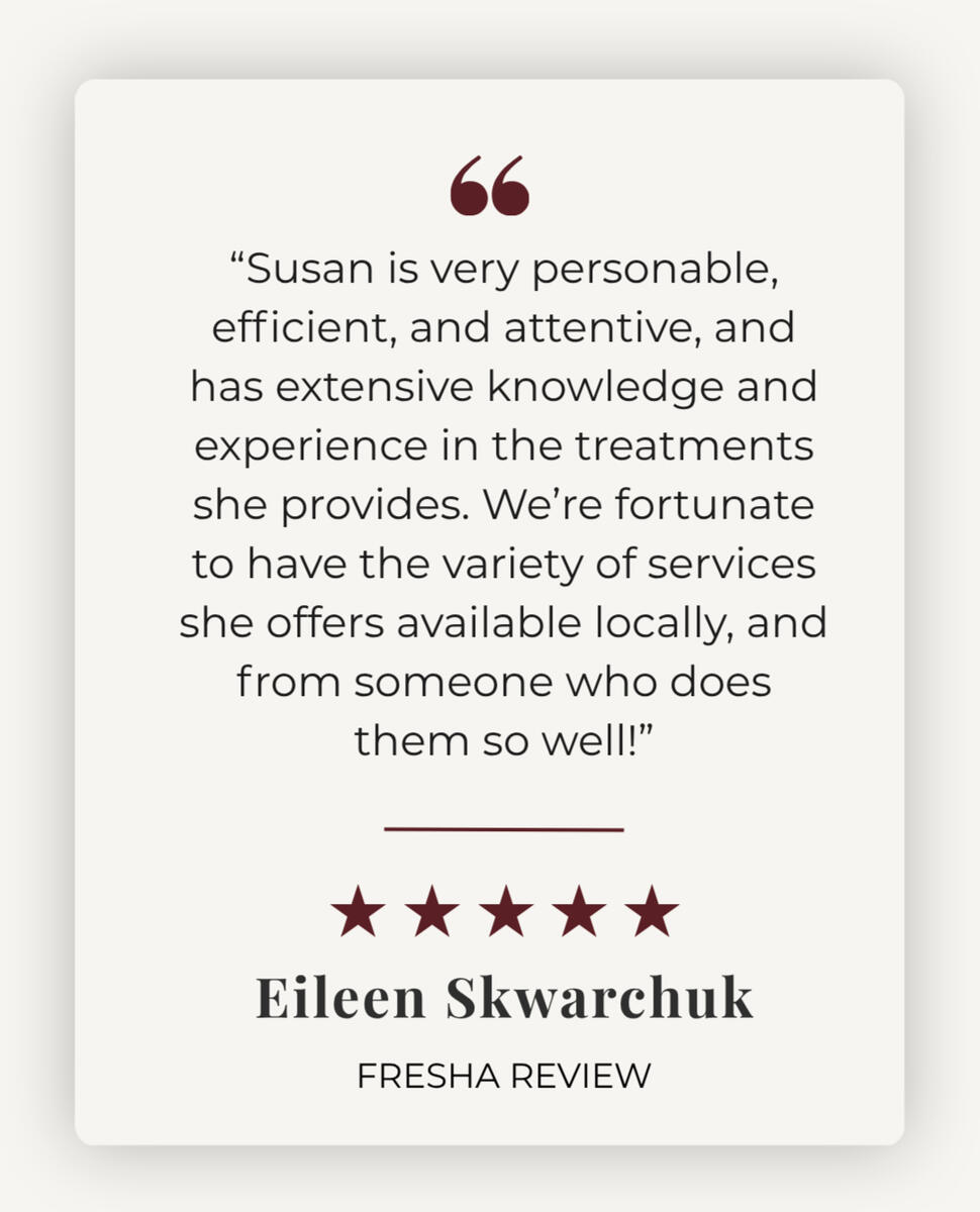 5 star review - "Susan is very personable, efficient, and attentive, and has extensive knowledge and experience in the treatments she provides. We're fortunate to have the variety of services she offers available locally, and from someone who does them so